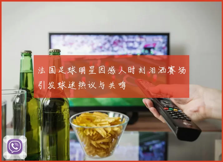 法国足球明星因感人时刻泪洒赛场引发球迷热议与共鸣