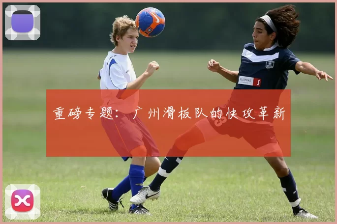 重磅专题：广州滑板队的快攻革新