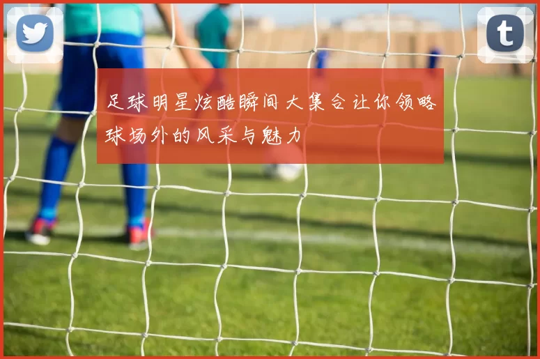 足球明星炫酷瞬间大集合让你领略球场外的风采与魅力