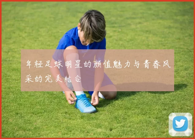 年轻足球明星的颜值魅力与青春风采的完美结合